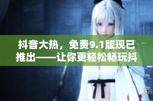 抖音大熱，免費(fèi)9.1版現(xiàn)已推出——讓你更輕松暢玩抖音