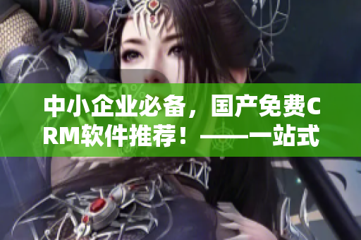 中小企業(yè)必備，國(guó)產(chǎn)免費(fèi)CRM軟件推薦！——一站式管理利器