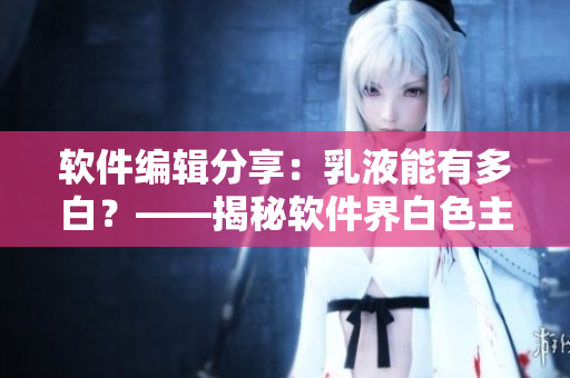 軟件編輯分享：乳液能有多白？——揭秘軟件界白色主題設(shè)計(jì)的魅力