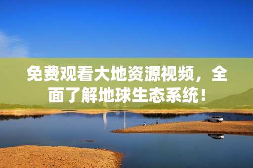 免費(fèi)觀看大地資源視頻，全面了解地球生態(tài)系統(tǒng)！