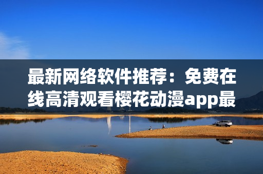 最新網(wǎng)絡(luò)軟件推薦：免費在線高清觀看櫻花動漫app最新??！