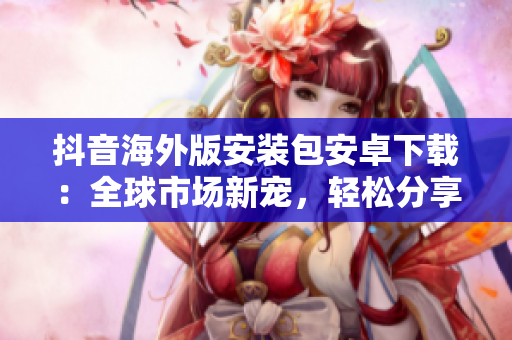 抖音海外版安裝包安卓下載：全球市場(chǎng)新寵，輕松分享潮流視頻
