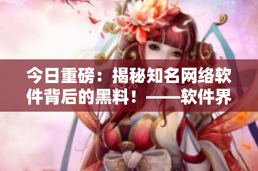 今日重磅：揭秘知名網(wǎng)絡軟件背后的黑料！——軟件界最新爆料
