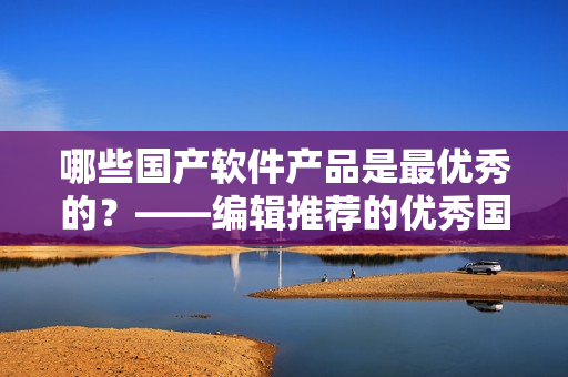 哪些國產(chǎn)軟件產(chǎn)品是最優(yōu)秀的？——編輯推薦的優(yōu)秀國產(chǎn)軟件產(chǎn)品
