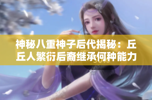 神秘八重神子后代揭秘：丘丘人繁衍后裔繼承何種能力？
