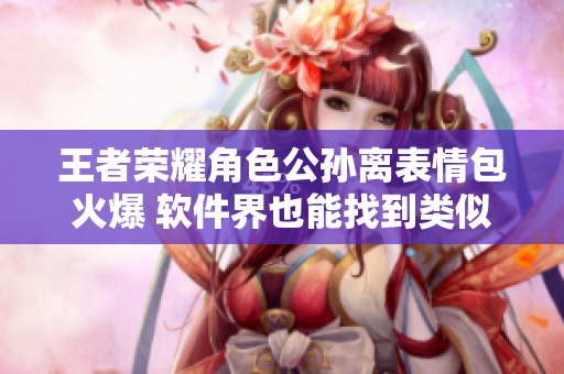 王者榮耀角色公孫離表情包火爆 軟件界也能找到類似梗？