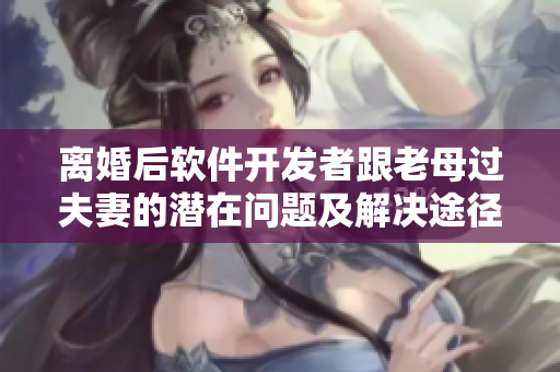 離婚后軟件開發(fā)者跟老母過(guò)夫妻的潛在問(wèn)題及解決途徑