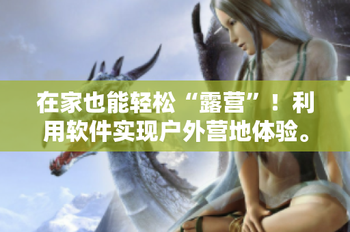 在家也能輕松“露營”！利用軟件實現(xiàn)戶外營地體驗。