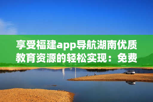 享受福建app導(dǎo)航湖南優(yōu)質(zhì)教育資源的輕松實(shí)現(xiàn)：免費(fèi)軟件提升學(xué)習(xí)效果!