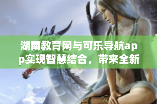 湖南教育網(wǎng)與可樂導(dǎo)航app實(shí)現(xiàn)智慧結(jié)合，帶來全新使用體驗(yàn)