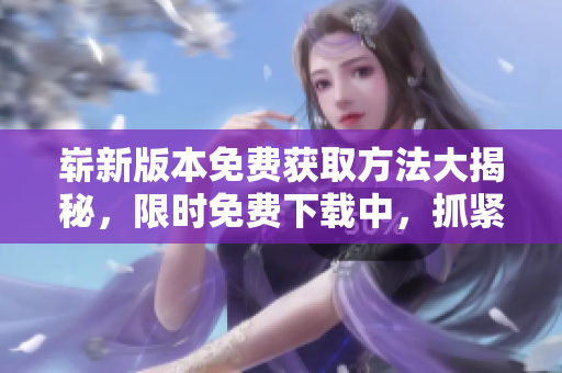 嶄新版本免費(fèi)獲取方法大揭秘，限時(shí)免費(fèi)下載中，抓緊機(jī)會(huì)獲取完美軟件