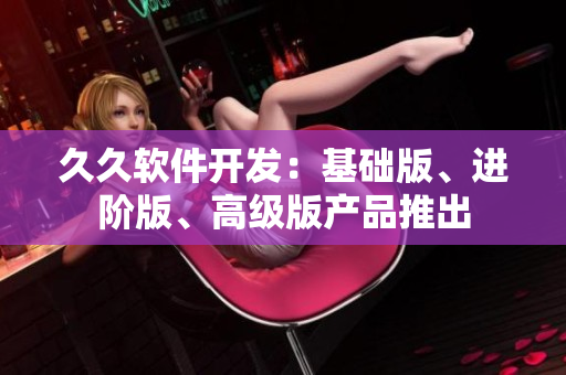 久久軟件開發(fā)：基礎(chǔ)版、進階版、高級版產(chǎn)品推出