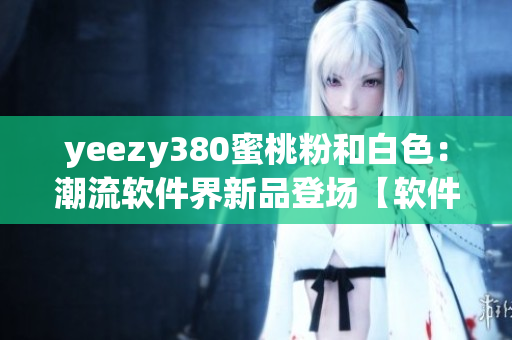 yeezy380蜜桃粉和白色：潮流軟件界新品登場【軟件編輯觀點】