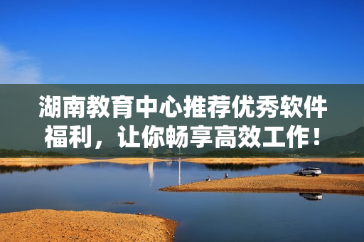 湖南教育中心推薦優(yōu)秀軟件福利，讓你暢享高效工作！