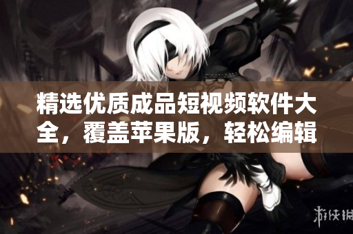 精選優(yōu)質(zhì)成品短視頻軟件大全，覆蓋蘋果版，輕松編輯制作屬于你的視頻！