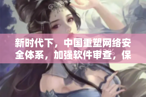 新時(shí)代下，中國(guó)重塑網(wǎng)絡(luò)安全體系，加強(qiáng)軟件審查，保障數(shù)據(jù)安全