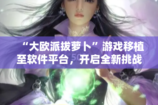“大歐派拔蘿卜”游戲移植至軟件平臺(tái)，開(kāi)啟全新挑戰(zhàn)！