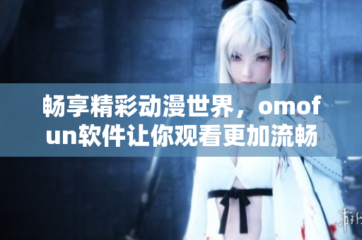 暢享精彩動漫世界，omofun軟件讓你觀看更加流暢