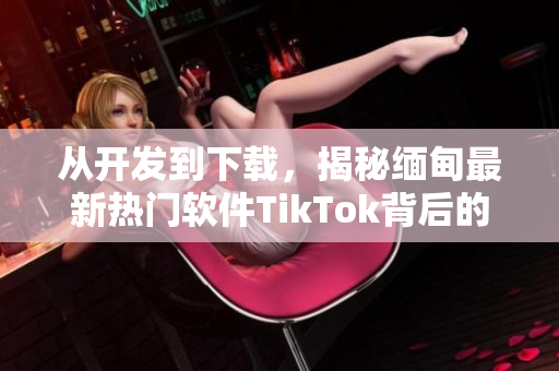 從開發(fā)到下載，揭秘緬甸最新熱門軟件TikTok背后的技術(shù)與創(chuàng)新