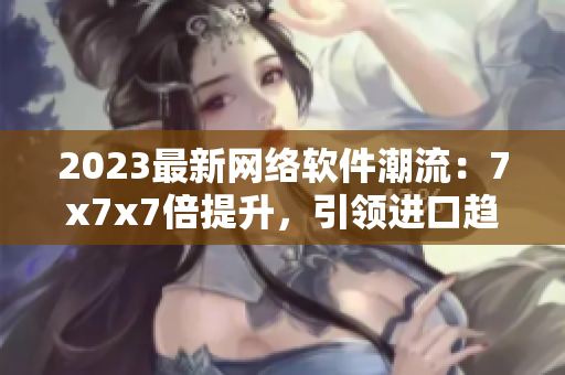 2023最新網(wǎng)絡(luò)軟件潮流：7x7x7倍提升，引領(lǐng)進(jìn)口趨勢