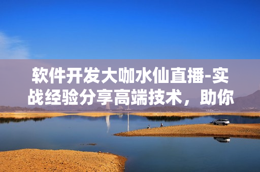 軟件開發(fā)大咖水仙直播-實(shí)戰(zhàn)經(jīng)驗(yàn)分享高端技術(shù)，助你掌握軟件開發(fā)技能