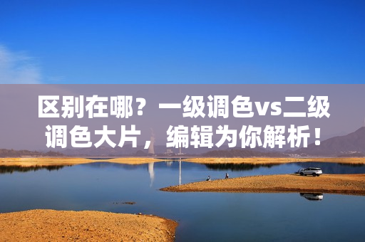 區(qū)別在哪？一級調(diào)色vs二級調(diào)色大片，編輯為你解析！