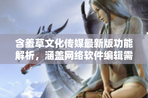 含羞草文化傳媒最新版功能解析，涵蓋網(wǎng)絡軟件編輯需知【含羞草文化傳媒】