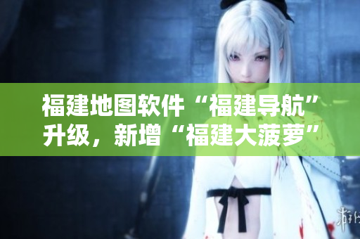 福建地圖軟件“福建導(dǎo)航”升級(jí)，新增“福建大菠蘿”功能