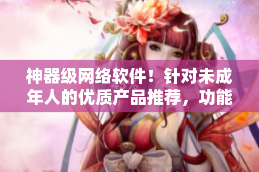 神器級(jí)網(wǎng)絡(luò)軟件！針對(duì)未成年人的優(yōu)質(zhì)產(chǎn)品推薦，功能實(shí)用，安全與穩(wěn)定！