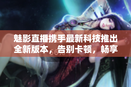 魅影直播攜手最新科技推出全新版本，告別卡頓，暢享高清直播體驗