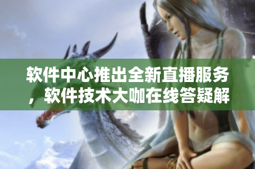 軟件中心推出全新直播服務(wù)，軟件技術(shù)大咖在線(xiàn)答疑解惑