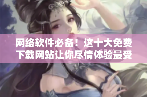網(wǎng)絡(luò)軟件必備！這十大免費下載網(wǎng)站讓你盡情體驗最受歡迎的軟件