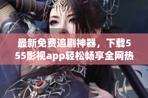 最新免費(fèi)追劇神器，下載555影視app輕松暢享全網(wǎng)熱門影視劇