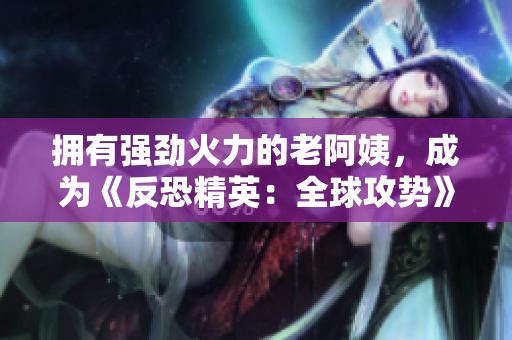 擁有強(qiáng)勁火力的老阿姨，成為《反恐精英：全球攻勢(shì)》最強(qiáng)隊(duì)員！