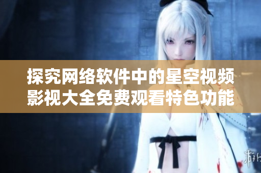 探究網絡軟件中的星空視頻影視大全免費觀看特色功能與優(yōu)點