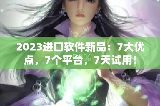 2023進(jìn)口軟件新品：7大優(yōu)點(diǎn)，7個平臺，7天試用！