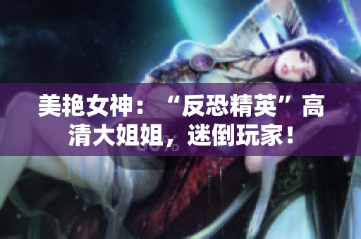 美艷女神：“反恐精英”高清大姐姐，迷倒玩家！
