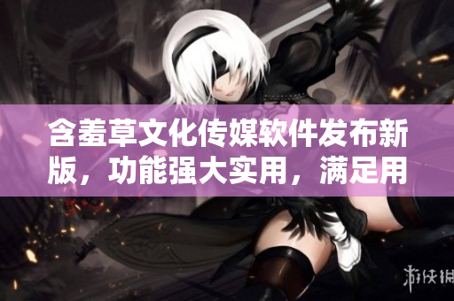 含羞草文化傳媒軟件發(fā)布新版，功能強(qiáng)大實(shí)用，滿足用戶各種需求