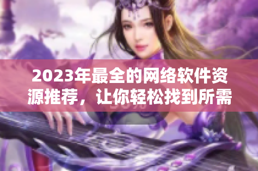 2023年最全的網(wǎng)絡(luò)軟件資源推薦，讓你輕松找到所需的軟件