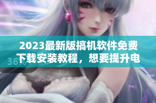2023最新版搞機軟件免費下載安裝教程，想要提升電腦性能不容錯過！