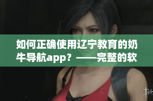 如何正確使用遼寧教育的奶牛導(dǎo)航app？——完整的軟件指南