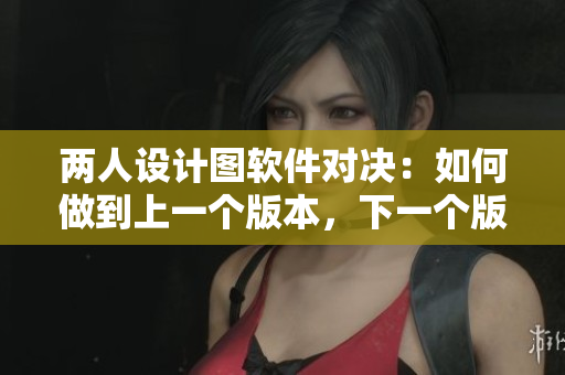 兩人設(shè)計(jì)圖軟件對(duì)決：如何做到上一個(gè)版本，下一個(gè)版本的得失分析