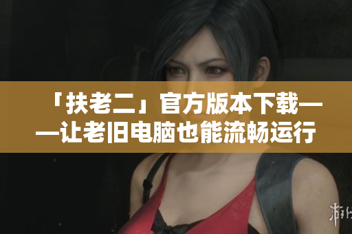 「扶老二」官方版本下載——讓老舊電腦也能流暢運(yùn)行常見軟件！
