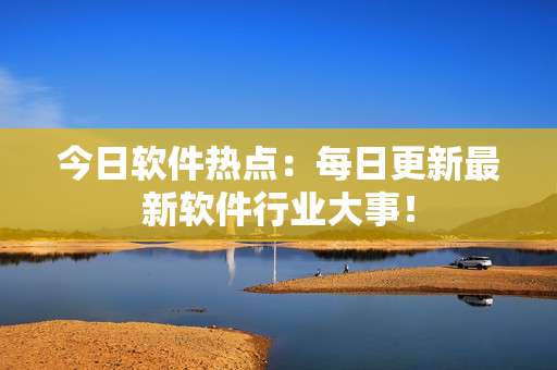 今日軟件熱點(diǎn)：每日更新最新軟件行業(yè)大事！