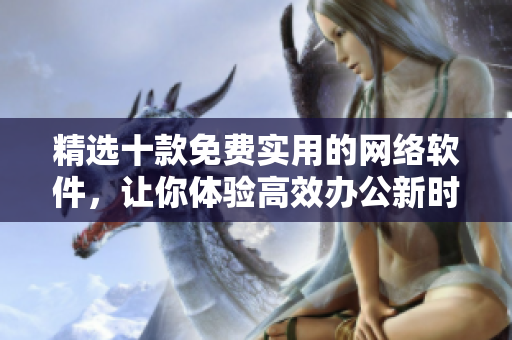 精選十款免費實用的網(wǎng)絡(luò)軟件，讓你體驗高效辦公新時代！