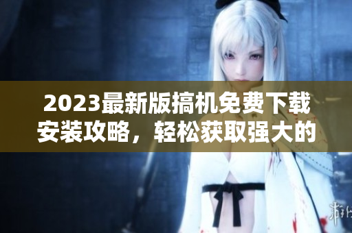 2023最新版搞機免費下載安裝攻略，輕松獲取強大的軟件功能