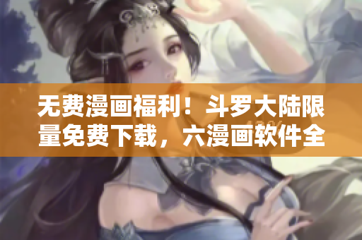 無費漫畫福利！斗羅大陸限量免費下載，六漫畫軟件全新呈現(xiàn)