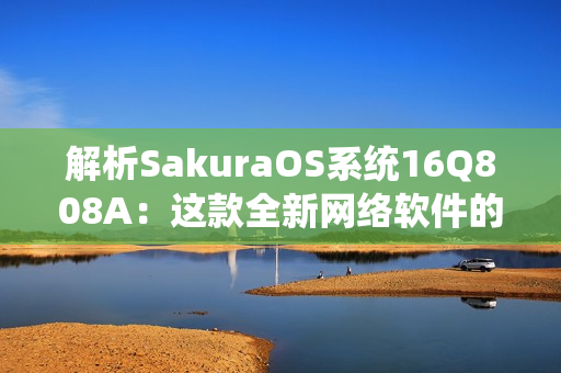 解析SakuraOS系統(tǒng)16Q808A：這款全新網(wǎng)絡(luò)軟件的特點及應用