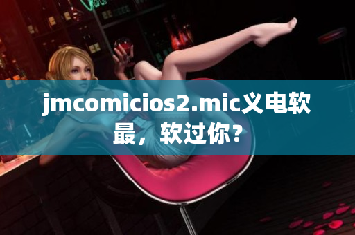 jmcomicios2.mic義電軟最，軟過(guò)你？