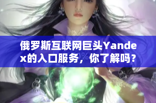 俄羅斯互聯(lián)網(wǎng)巨頭Yandex的入口服務(wù)，你了解嗎？